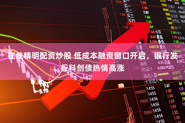 在线精明配资炒股 低成本融资窗口开启，银行发行科创债热情高涨