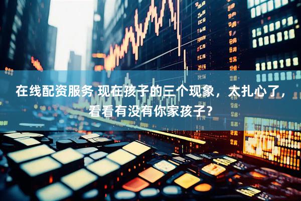 在线配资服务 现在孩子的三个现象，太扎心了，看看有没有你家孩子？