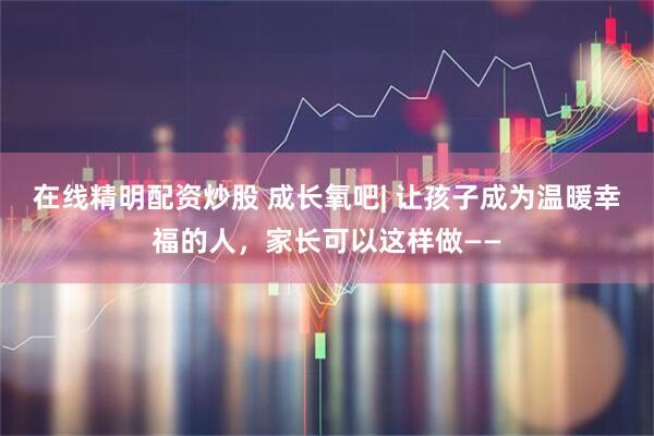 在线精明配资炒股 成长氧吧| 让孩子成为温暖幸福的人，家长可以这样做——