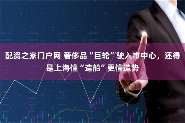 配资之家门户网 奢侈品“巨轮”驶入市中心，还得是上海懂“造船”更懂造势