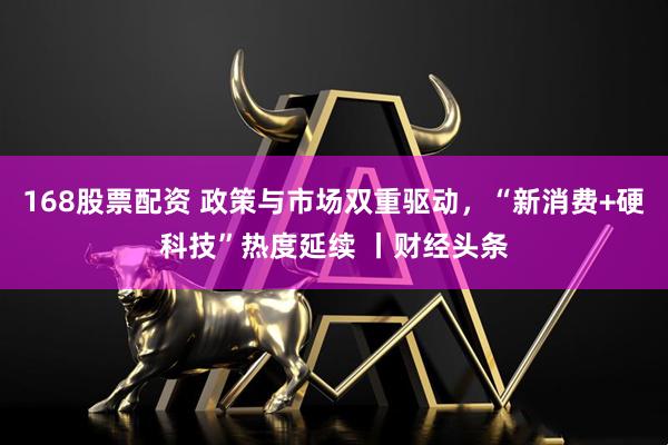 168股票配资 政策与市场双重驱动，“新消费+硬科技”热度延续 丨财经头条