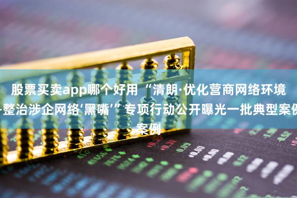 股票买卖app哪个好用 “清朗·优化营商网络环境—整治涉企网络‘黑嘴’”专项行动公开曝光一批典型案例