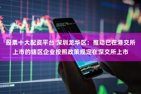 股票十大配资平台 深圳龙华区：推动已在港交所上市的辖区企业按照政策规定在深交所上市