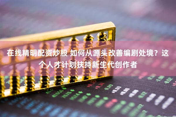 在线精明配资炒股 如何从源头改善编剧处境？这个人才计划扶持新生代创作者