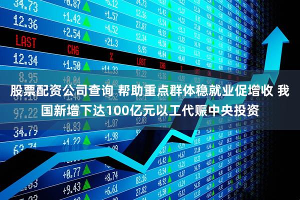 股票配资公司查询 帮助重点群体稳就业促增收 我国新增下达100亿元以工代赈中央投资