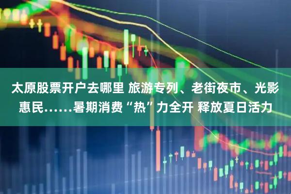 太原股票开户去哪里 旅游专列、老街夜市、光影惠民……暑期消费“热”力全开 释放夏日活力