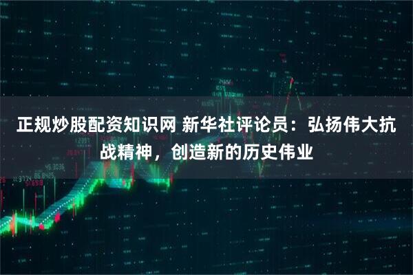 正规炒股配资知识网 新华社评论员：弘扬伟大抗战精神，创造新的历史伟业