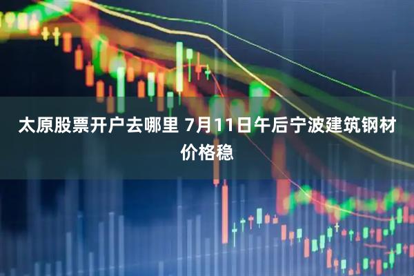 太原股票开户去哪里 7月11日午后宁波建筑钢材价格稳