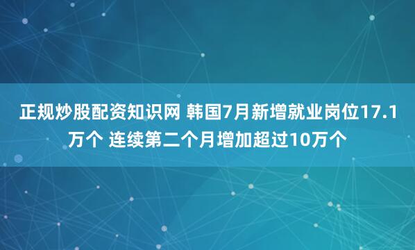 正规炒股配资知识网 韩国7月新增就业岗位17.1万个 连续第二个月增加超过10万个
