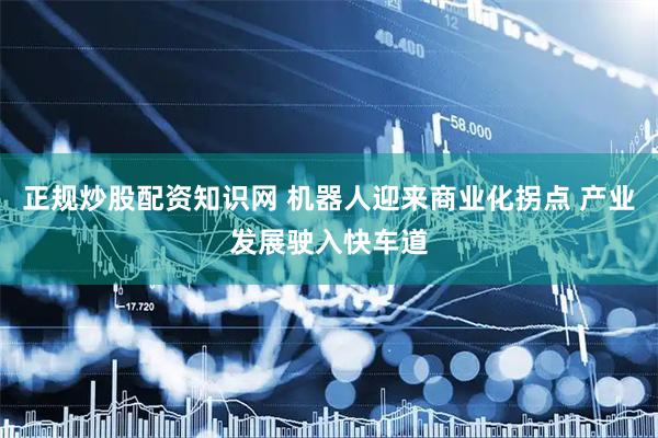 正规炒股配资知识网 机器人迎来商业化拐点 产业发展驶入快车道