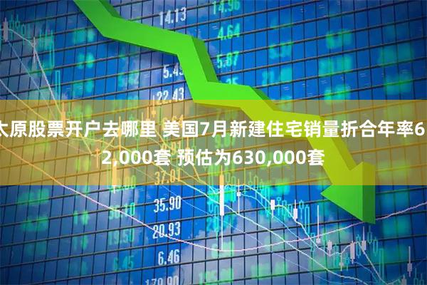 太原股票开户去哪里 美国7月新建住宅销量折合年率652,000套 预估为630,000套