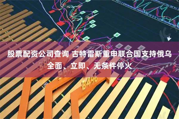 股票配资公司查询 古特雷斯重申联合国支持俄乌全面、立即、无条件停火