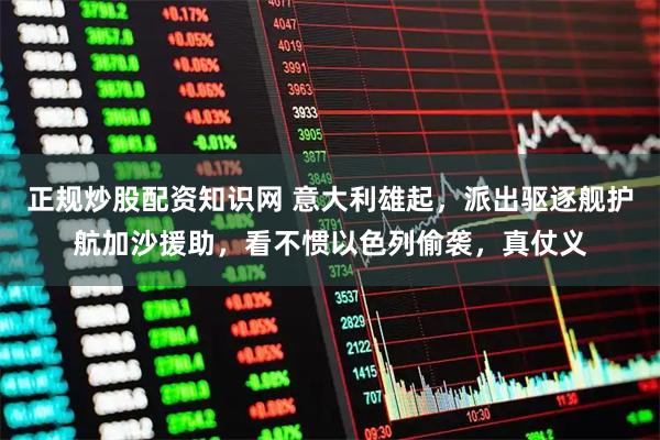 正规炒股配资知识网 意大利雄起，派出驱逐舰护航加沙援助，看不惯以色列偷袭，真仗义