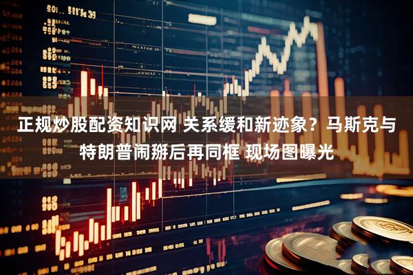 正规炒股配资知识网 关系缓和新迹象？马斯克与特朗普闹掰后再同框 现场图曝光