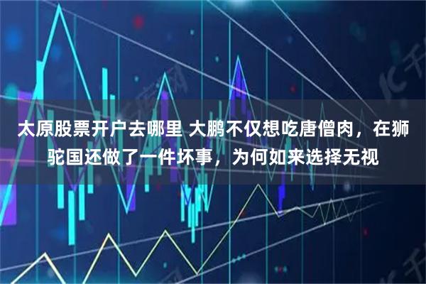 太原股票开户去哪里 大鹏不仅想吃唐僧肉，在狮驼国还做了一件坏事，为何如来选择无视