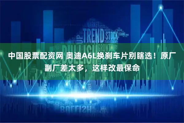 中国股票配资网 奥迪A6L换刹车片别瞎选！原厂副厂差太多，这样改最保命