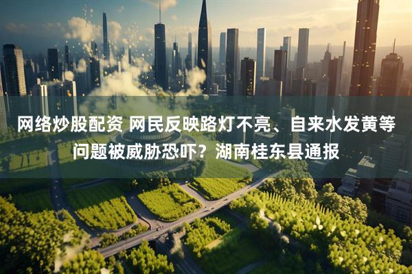 网络炒股配资 网民反映路灯不亮、自来水发黄等问题被威胁恐吓？湖南桂东县通报