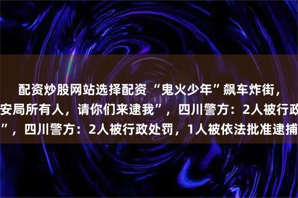 配资炒股网站选择配资 “鬼火少年”飙车炸街，还公然叫嚣“我挑战公安局所有人，请你们来逮我”，四川警方：2人被行政处罚，1人被依法批准逮捕